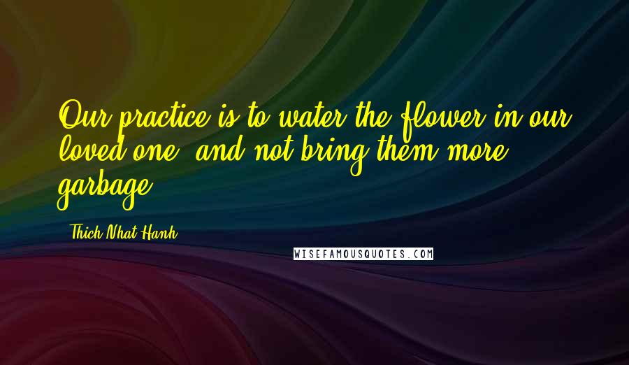 Thich Nhat Hanh Quotes: Our practice is to water the flower in our loved one, and not bring them more garbage.