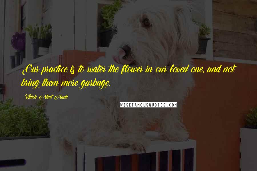 Thich Nhat Hanh Quotes: Our practice is to water the flower in our loved one, and not bring them more garbage.