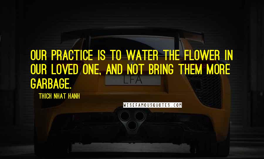 Thich Nhat Hanh Quotes: Our practice is to water the flower in our loved one, and not bring them more garbage.