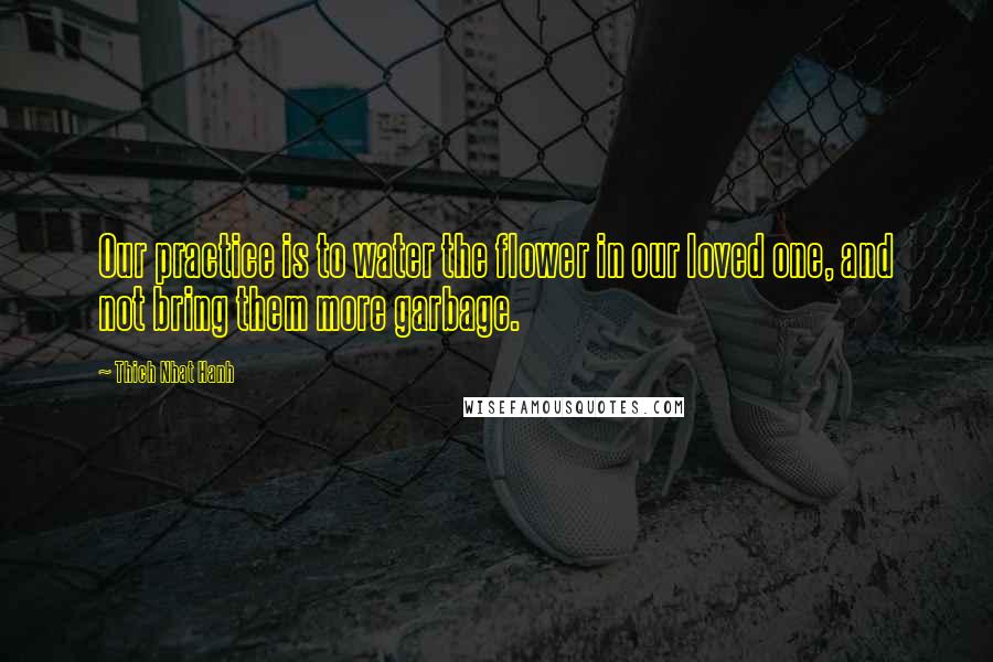 Thich Nhat Hanh Quotes: Our practice is to water the flower in our loved one, and not bring them more garbage.