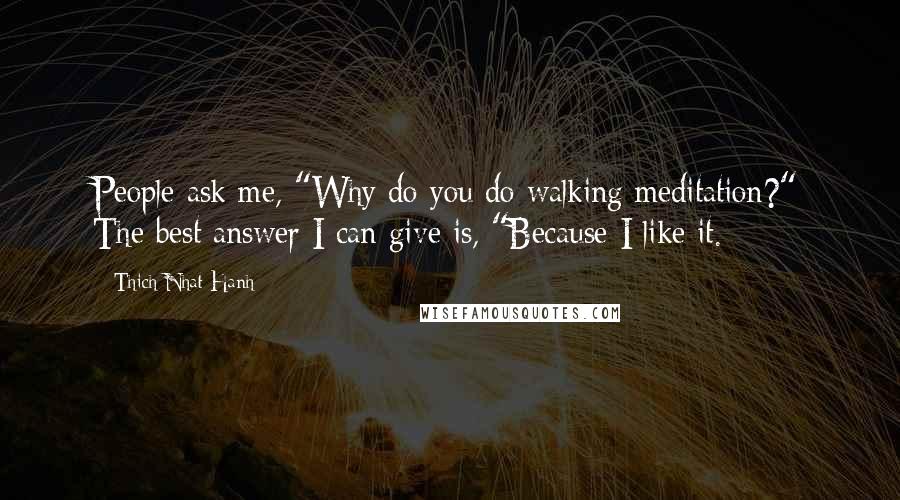 Thich Nhat Hanh Quotes: People ask me, "Why do you do walking meditation?" The best answer I can give is, "Because I like it.