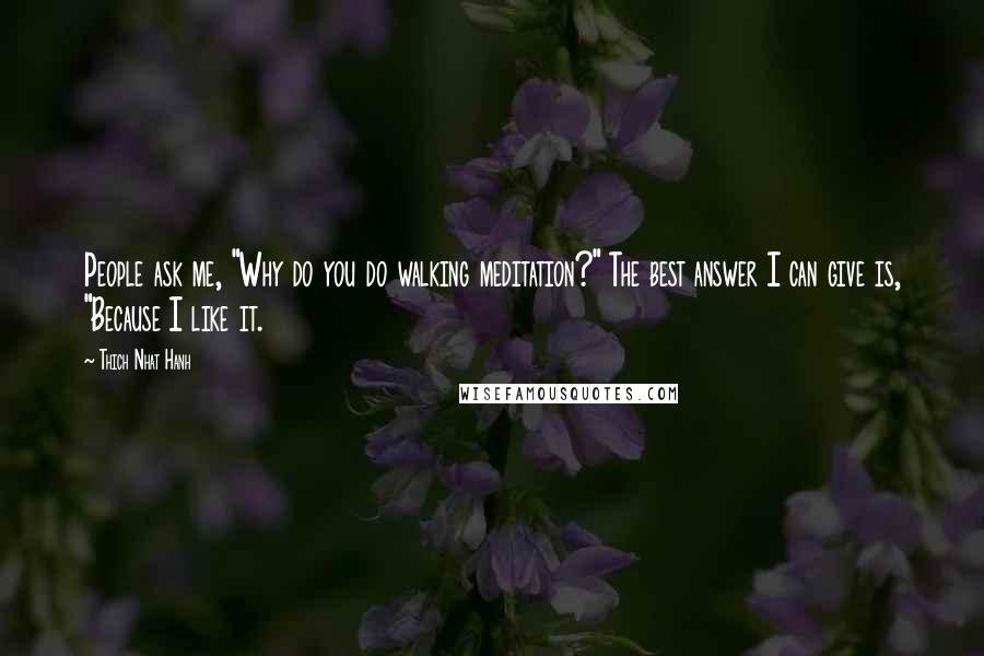 Thich Nhat Hanh Quotes: People ask me, "Why do you do walking meditation?" The best answer I can give is, "Because I like it.