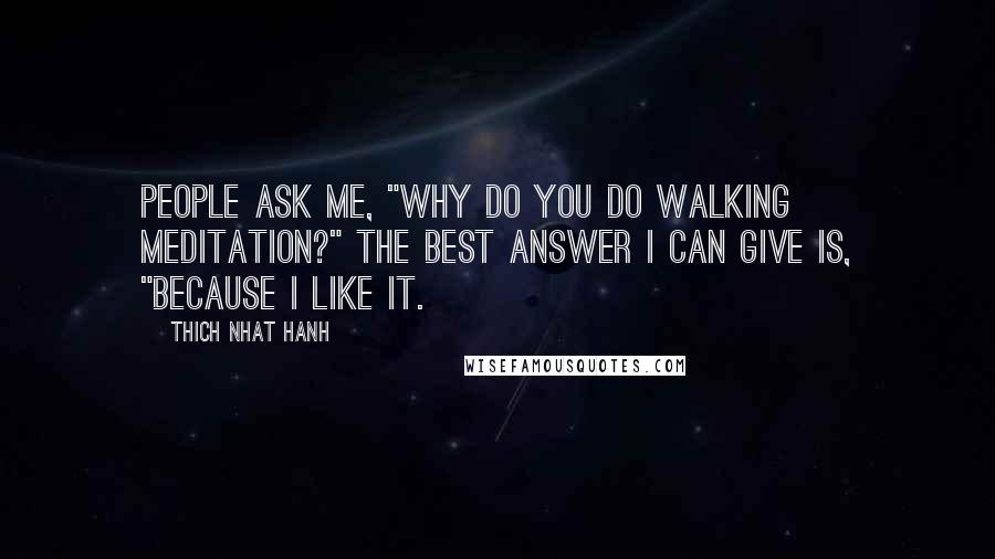 Thich Nhat Hanh Quotes: People ask me, "Why do you do walking meditation?" The best answer I can give is, "Because I like it.