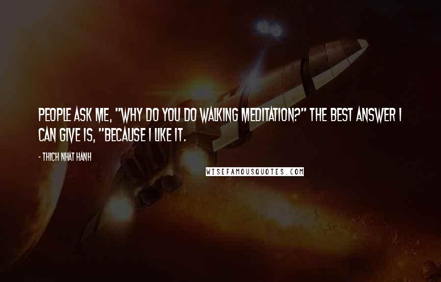 Thich Nhat Hanh Quotes: People ask me, "Why do you do walking meditation?" The best answer I can give is, "Because I like it.