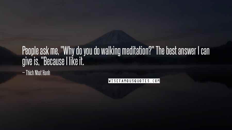 Thich Nhat Hanh Quotes: People ask me, "Why do you do walking meditation?" The best answer I can give is, "Because I like it.