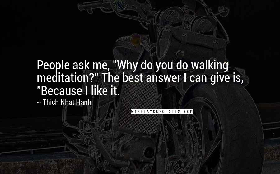 Thich Nhat Hanh Quotes: People ask me, "Why do you do walking meditation?" The best answer I can give is, "Because I like it.