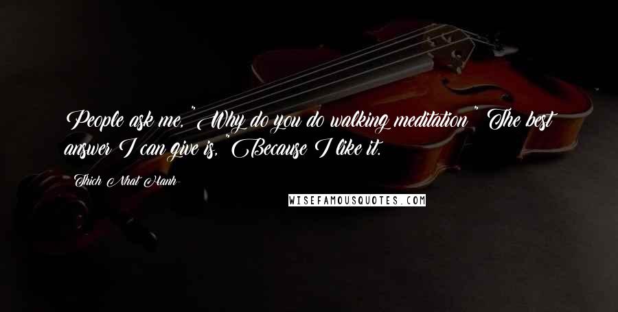 Thich Nhat Hanh Quotes: People ask me, "Why do you do walking meditation?" The best answer I can give is, "Because I like it.