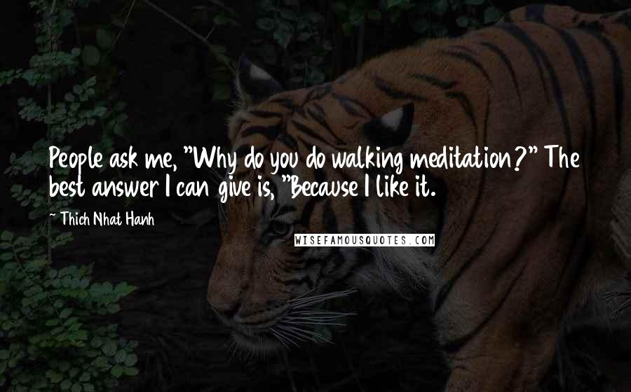 Thich Nhat Hanh Quotes: People ask me, "Why do you do walking meditation?" The best answer I can give is, "Because I like it.