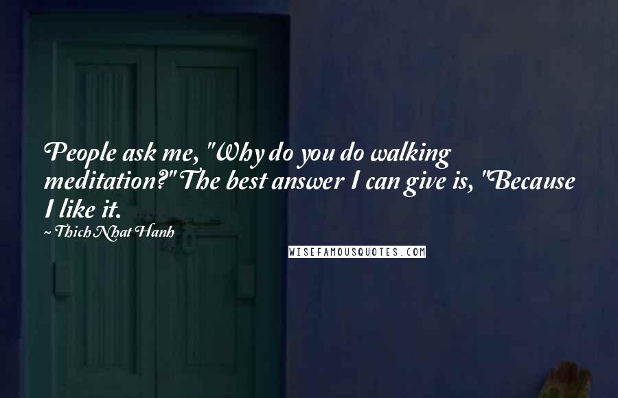 Thich Nhat Hanh Quotes: People ask me, "Why do you do walking meditation?" The best answer I can give is, "Because I like it.