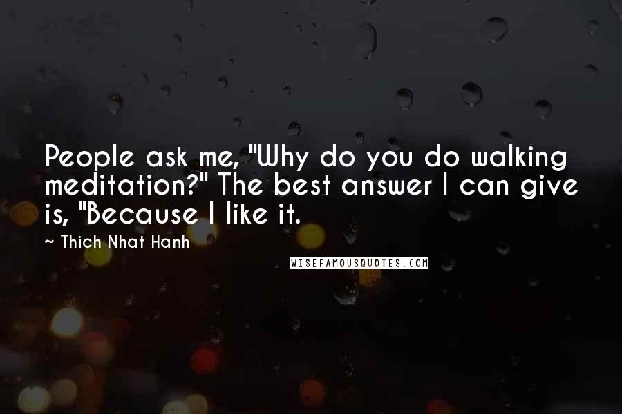 Thich Nhat Hanh Quotes: People ask me, "Why do you do walking meditation?" The best answer I can give is, "Because I like it.