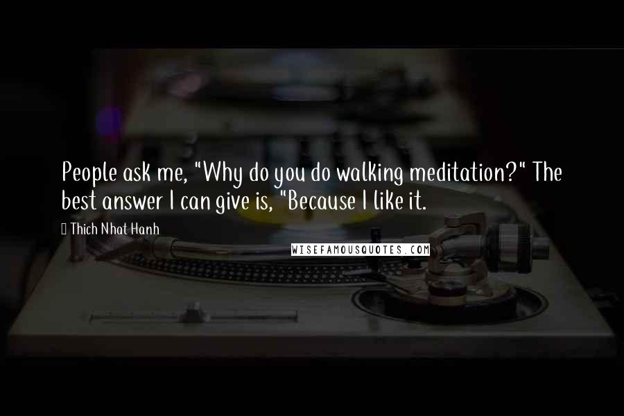 Thich Nhat Hanh Quotes: People ask me, "Why do you do walking meditation?" The best answer I can give is, "Because I like it.