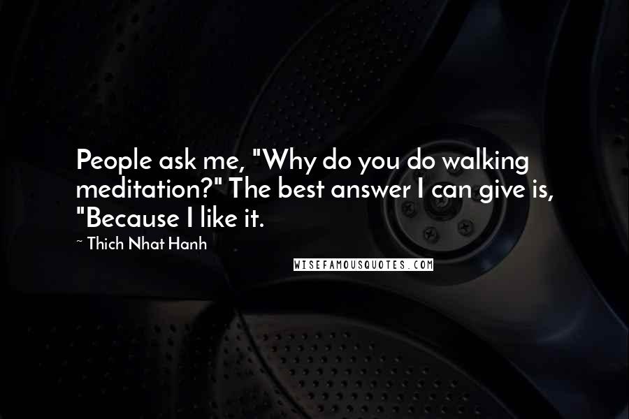 Thich Nhat Hanh Quotes: People ask me, "Why do you do walking meditation?" The best answer I can give is, "Because I like it.
