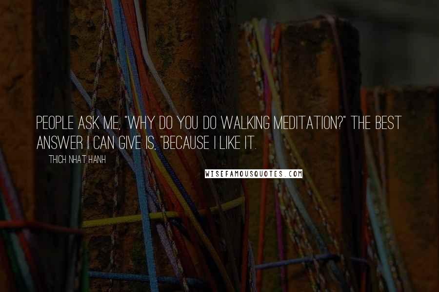 Thich Nhat Hanh Quotes: People ask me, "Why do you do walking meditation?" The best answer I can give is, "Because I like it.