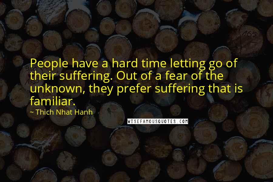 Thich Nhat Hanh Quotes: People have a hard time letting go of their suffering. Out of a fear of the unknown, they prefer suffering that is familiar.