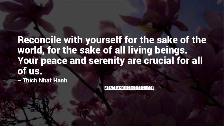 Thich Nhat Hanh Quotes: Reconcile with yourself for the sake of the world, for the sake of all living beings. Your peace and serenity are crucial for all of us.