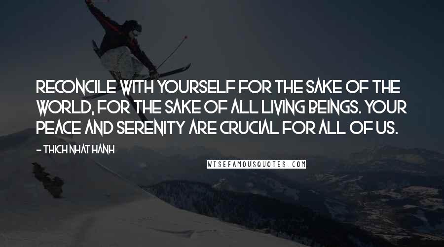 Thich Nhat Hanh Quotes: Reconcile with yourself for the sake of the world, for the sake of all living beings. Your peace and serenity are crucial for all of us.