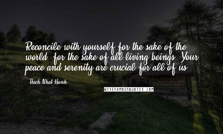 Thich Nhat Hanh Quotes: Reconcile with yourself for the sake of the world, for the sake of all living beings. Your peace and serenity are crucial for all of us.