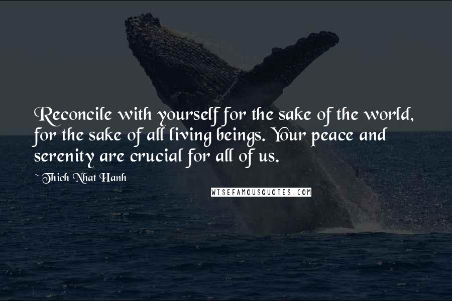 Thich Nhat Hanh Quotes: Reconcile with yourself for the sake of the world, for the sake of all living beings. Your peace and serenity are crucial for all of us.