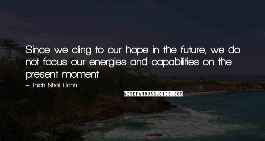 Thich Nhat Hanh Quotes: Since we cling to our hope in the future, we do not focus our energies and capabilities on the present moment