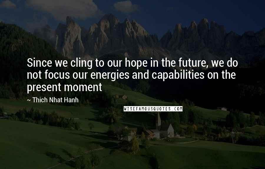 Thich Nhat Hanh Quotes: Since we cling to our hope in the future, we do not focus our energies and capabilities on the present moment