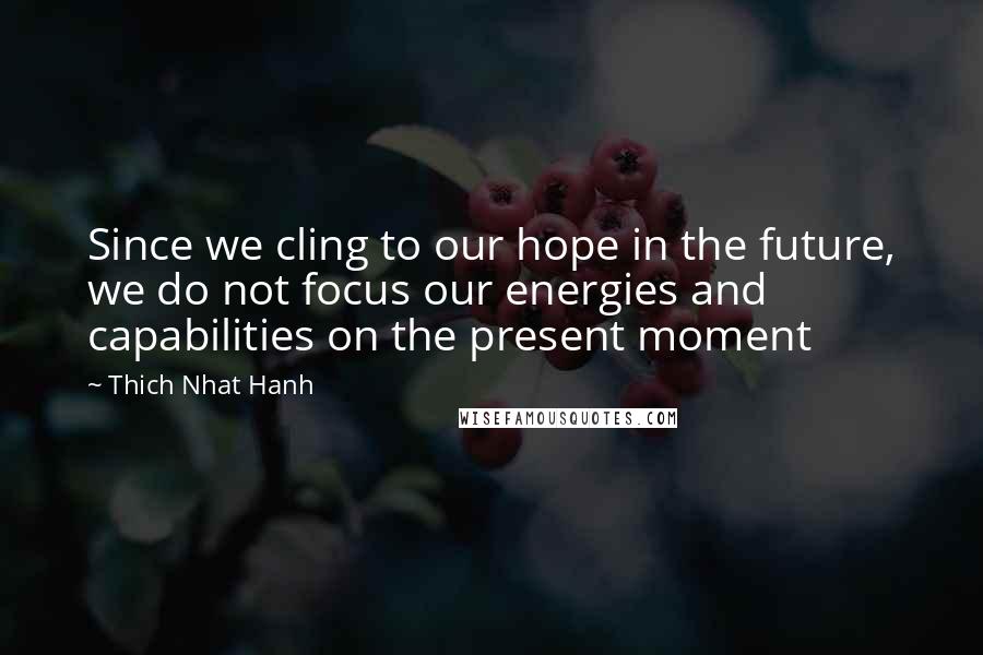 Thich Nhat Hanh Quotes: Since we cling to our hope in the future, we do not focus our energies and capabilities on the present moment