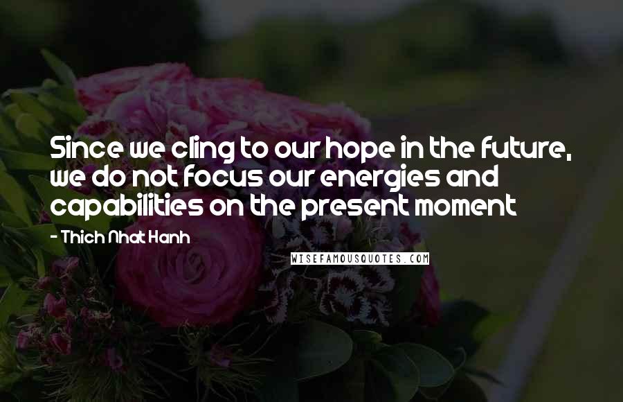 Thich Nhat Hanh Quotes: Since we cling to our hope in the future, we do not focus our energies and capabilities on the present moment