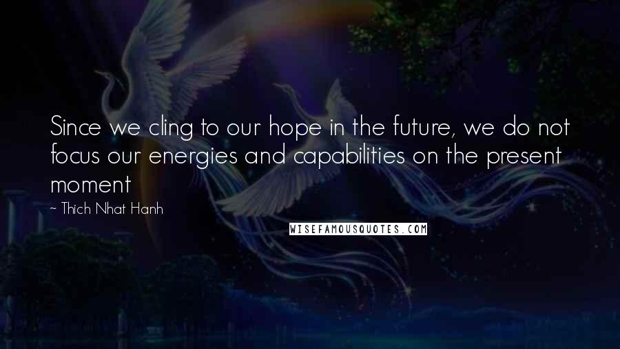 Thich Nhat Hanh Quotes: Since we cling to our hope in the future, we do not focus our energies and capabilities on the present moment