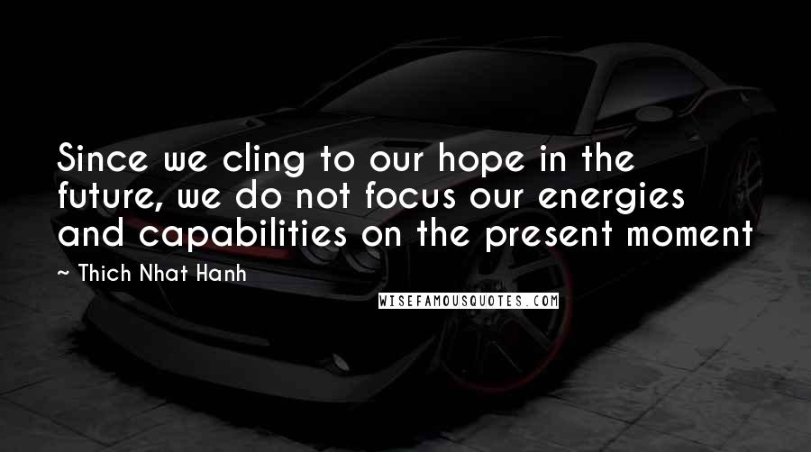 Thich Nhat Hanh Quotes: Since we cling to our hope in the future, we do not focus our energies and capabilities on the present moment