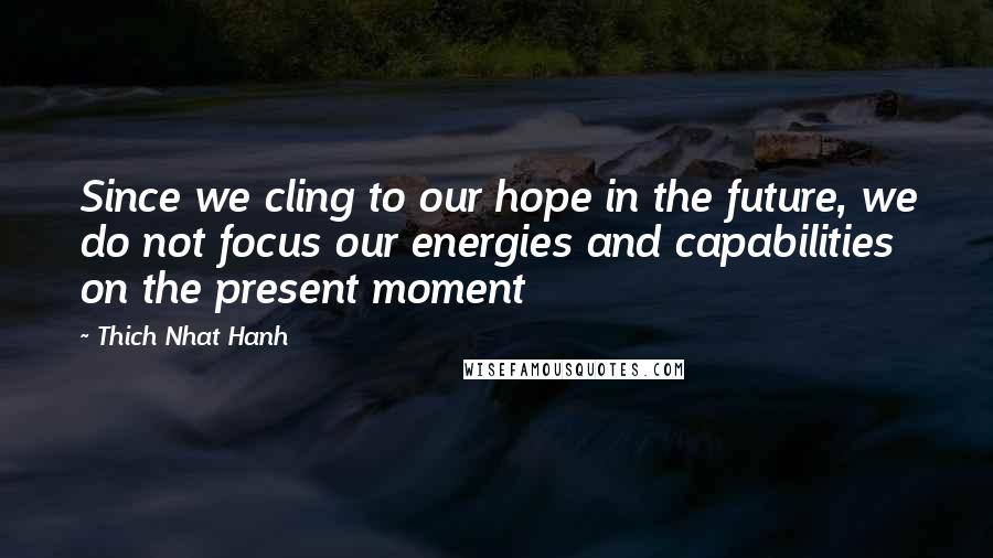 Thich Nhat Hanh Quotes: Since we cling to our hope in the future, we do not focus our energies and capabilities on the present moment