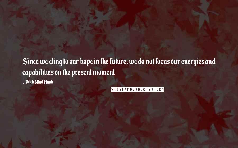 Thich Nhat Hanh Quotes: Since we cling to our hope in the future, we do not focus our energies and capabilities on the present moment