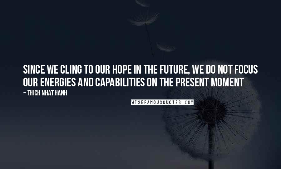 Thich Nhat Hanh Quotes: Since we cling to our hope in the future, we do not focus our energies and capabilities on the present moment