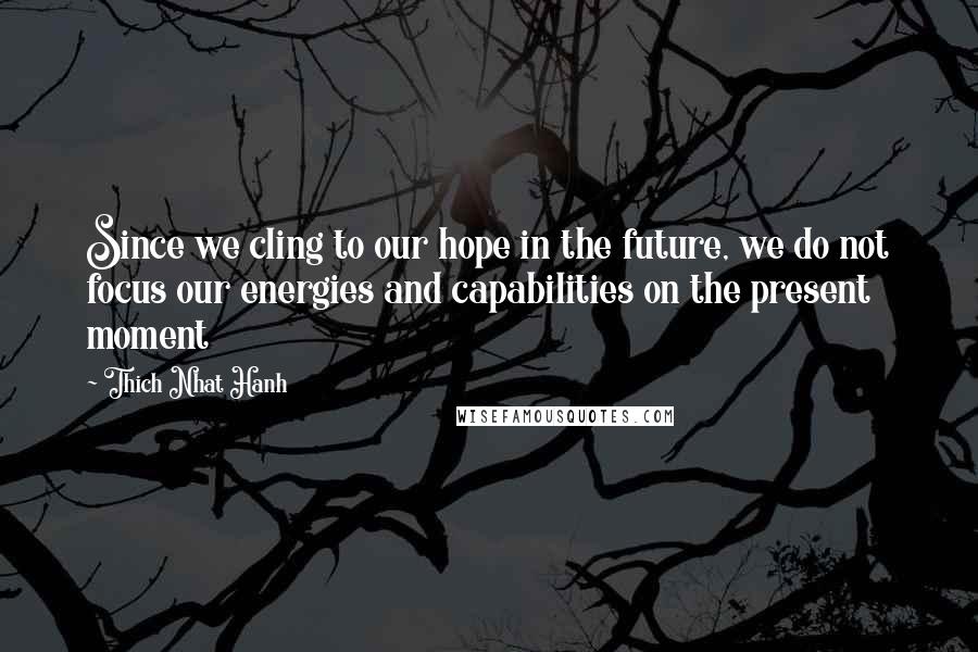 Thich Nhat Hanh Quotes: Since we cling to our hope in the future, we do not focus our energies and capabilities on the present moment