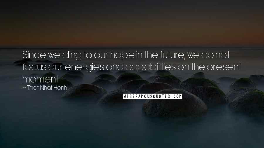 Thich Nhat Hanh Quotes: Since we cling to our hope in the future, we do not focus our energies and capabilities on the present moment