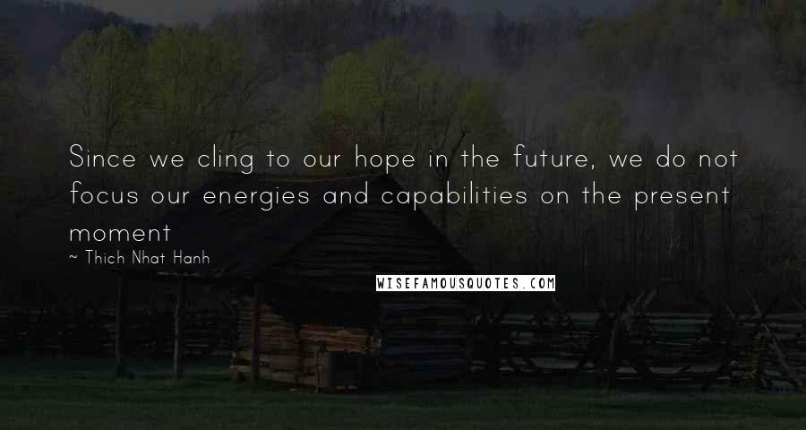 Thich Nhat Hanh Quotes: Since we cling to our hope in the future, we do not focus our energies and capabilities on the present moment