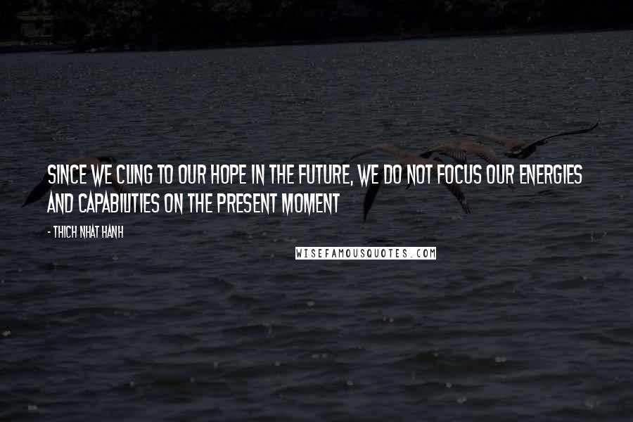 Thich Nhat Hanh Quotes: Since we cling to our hope in the future, we do not focus our energies and capabilities on the present moment