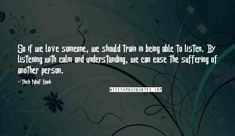 Thich Nhat Hanh Quotes: So if we love someone, we should train in being able to listen. By listening with calm and understanding, we can ease the suffering of another person.