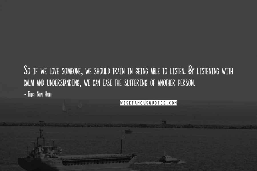 Thich Nhat Hanh Quotes: So if we love someone, we should train in being able to listen. By listening with calm and understanding, we can ease the suffering of another person.