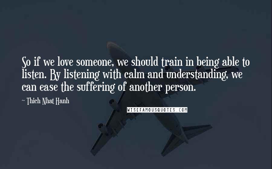 Thich Nhat Hanh Quotes: So if we love someone, we should train in being able to listen. By listening with calm and understanding, we can ease the suffering of another person.