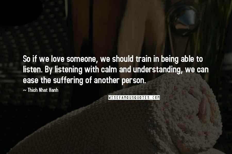 Thich Nhat Hanh Quotes: So if we love someone, we should train in being able to listen. By listening with calm and understanding, we can ease the suffering of another person.