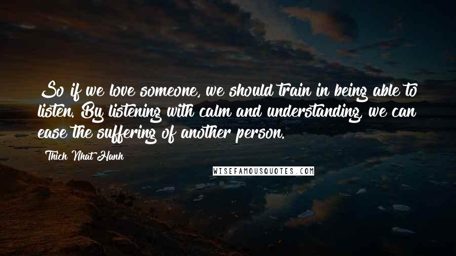 Thich Nhat Hanh Quotes: So if we love someone, we should train in being able to listen. By listening with calm and understanding, we can ease the suffering of another person.