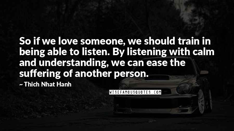 Thich Nhat Hanh Quotes: So if we love someone, we should train in being able to listen. By listening with calm and understanding, we can ease the suffering of another person.