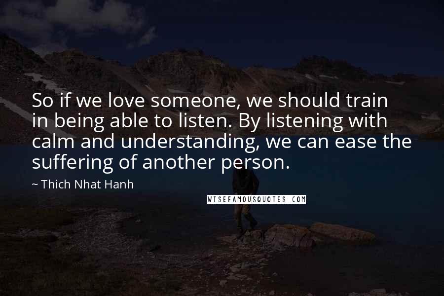 Thich Nhat Hanh Quotes: So if we love someone, we should train in being able to listen. By listening with calm and understanding, we can ease the suffering of another person.