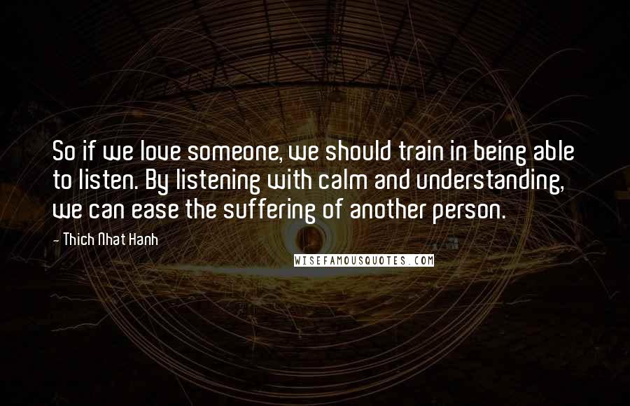 Thich Nhat Hanh Quotes: So if we love someone, we should train in being able to listen. By listening with calm and understanding, we can ease the suffering of another person.