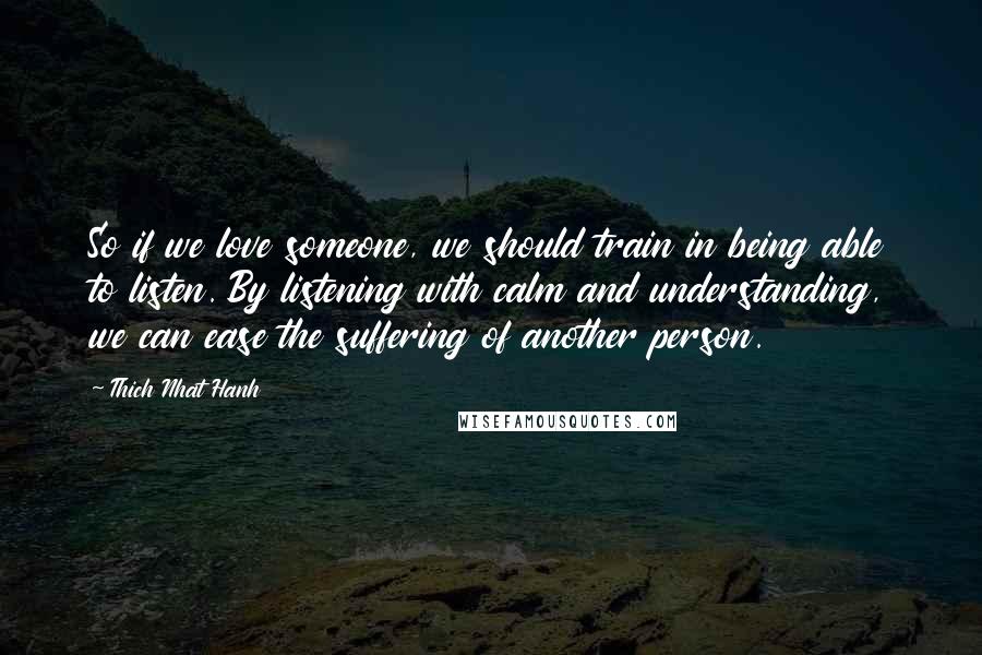 Thich Nhat Hanh Quotes: So if we love someone, we should train in being able to listen. By listening with calm and understanding, we can ease the suffering of another person.