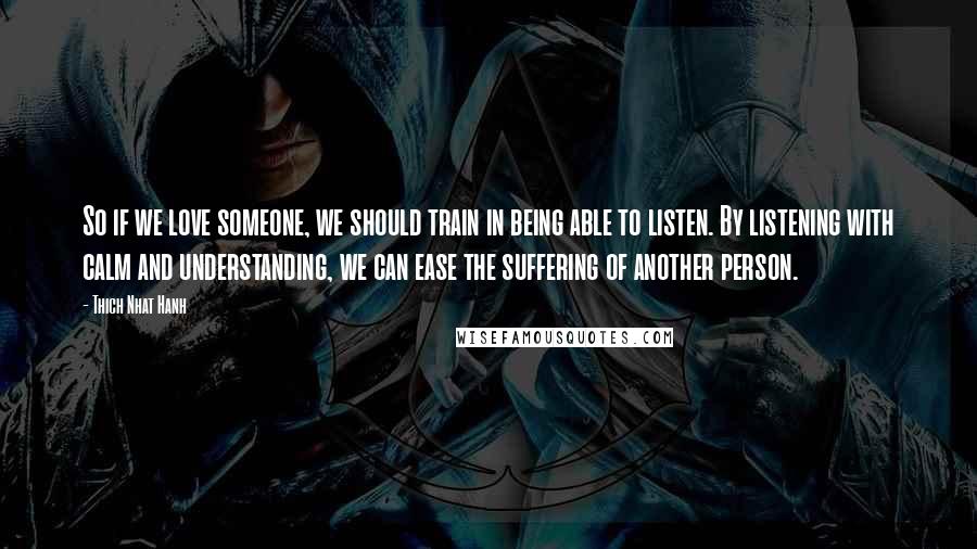 Thich Nhat Hanh Quotes: So if we love someone, we should train in being able to listen. By listening with calm and understanding, we can ease the suffering of another person.