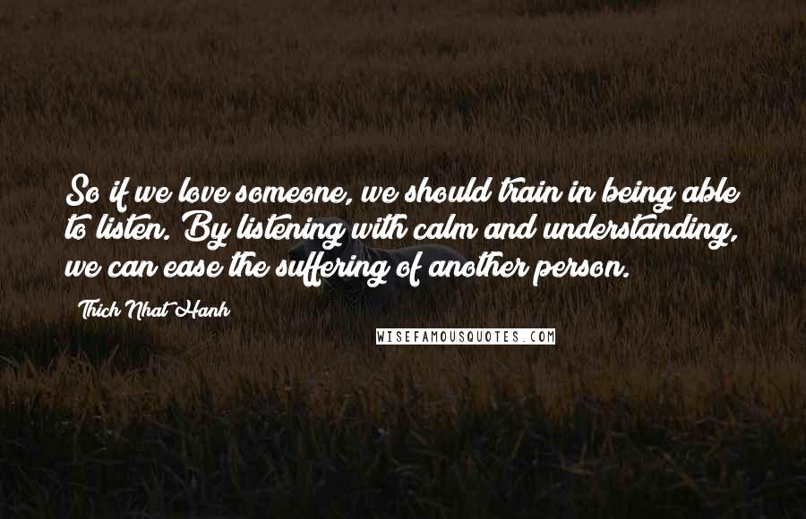 Thich Nhat Hanh Quotes: So if we love someone, we should train in being able to listen. By listening with calm and understanding, we can ease the suffering of another person.