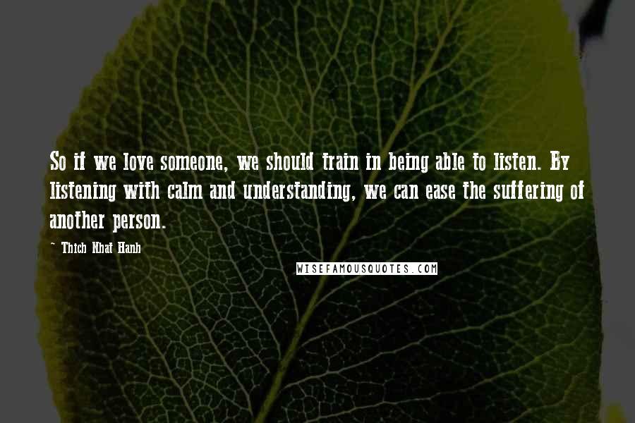 Thich Nhat Hanh Quotes: So if we love someone, we should train in being able to listen. By listening with calm and understanding, we can ease the suffering of another person.