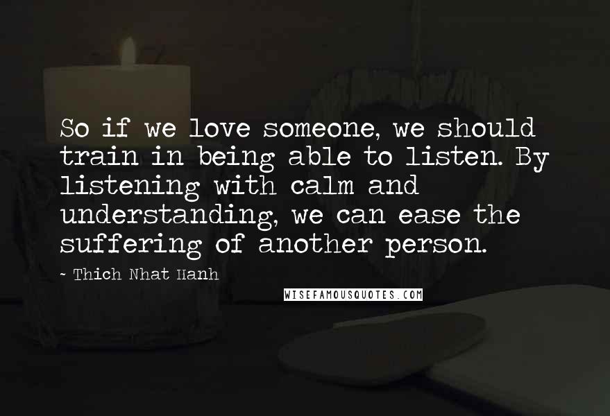 Thich Nhat Hanh Quotes: So if we love someone, we should train in being able to listen. By listening with calm and understanding, we can ease the suffering of another person.