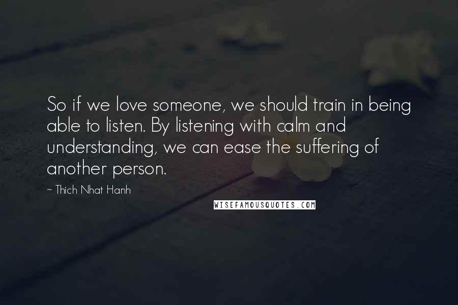 Thich Nhat Hanh Quotes: So if we love someone, we should train in being able to listen. By listening with calm and understanding, we can ease the suffering of another person.