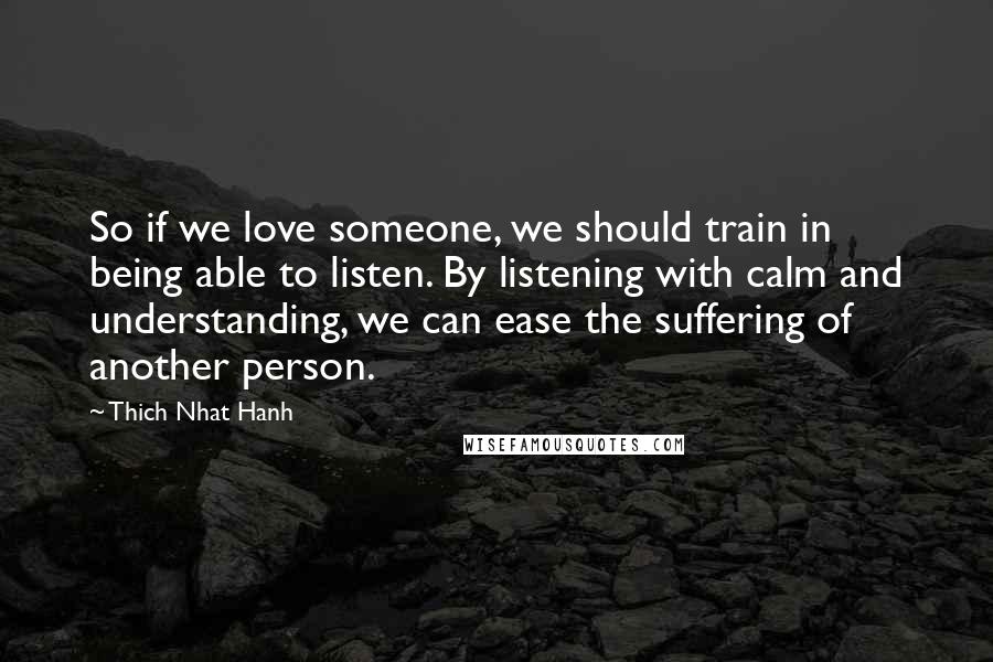 Thich Nhat Hanh Quotes: So if we love someone, we should train in being able to listen. By listening with calm and understanding, we can ease the suffering of another person.